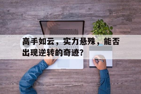 包含高手如云,实力悬殊,能否出现逆转的奇迹?的词条 包含高手如云,实力悬殊,能否出现逆转的奇迹?的词条